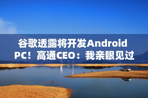 谷歌透露将开发Android PC！高通CEO：我亲眼见过、太不可思议了