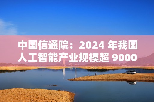 中国信通院：2024 年我国人工智能产业规模超 9000 亿元