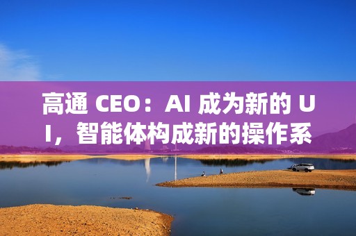 高通 CEO：AI 成为新的 UI，智能体构成新的操作系统