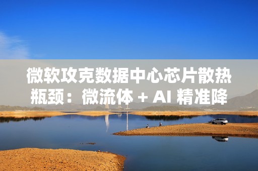 微软攻克数据中心芯片散热瓶颈：微流体 + AI 精准降温