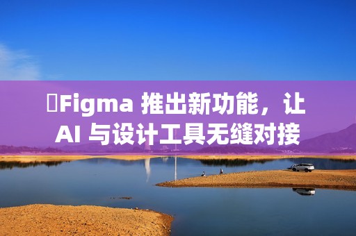 ​Figma 推出新功能，让 AI 与设计工具无缝对接