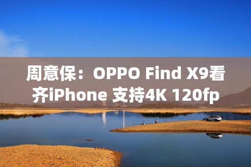 周意保：OPPO Find X9看齐iPhone 支持4K 120fps录制