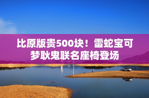 比原版贵500块！雷蛇宝可梦耿鬼联名座椅登场