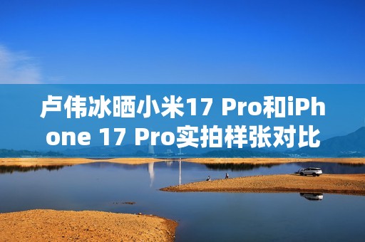 卢伟冰晒小米17 Pro和iPhone 17 Pro实拍样张对比：逆光出片 这还用比么