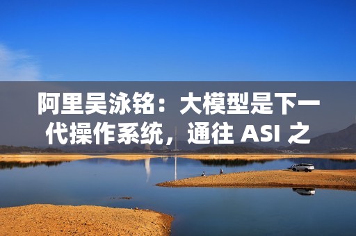 阿里吴泳铭：大模型是下一代操作系统，通往 ASI 之路分三个阶段