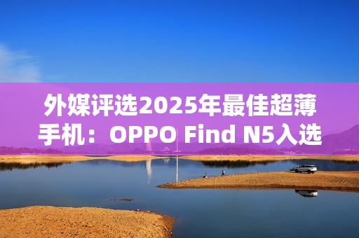外媒评选2025年最佳超薄手机：OPPO Find N5入选