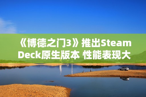 《博德之门3》推出Steam Deck原生版本 性能表现大幅提升！