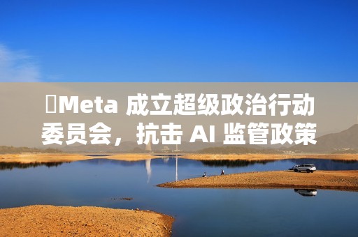 ​Meta 成立超级政治行动委员会，抗击 AI 监管政策