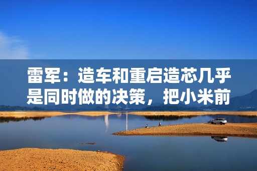 雷军：造车和重启造芯几乎是同时做的决策，把小米前十年攒下的家底全押上了