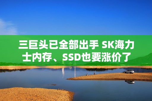 三巨头已全部出手 SK海力士内存、SSD也要涨价了