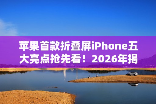 苹果首款折叠屏iPhone五大亮点抢先看！2026年揭晓