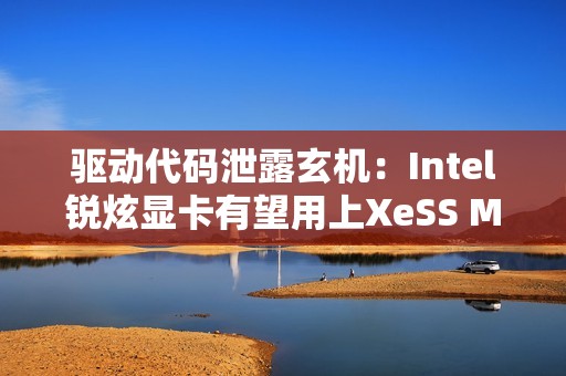 驱动代码泄露玄机：Intel锐炫显卡有望用上XeSS MFG多帧生成！