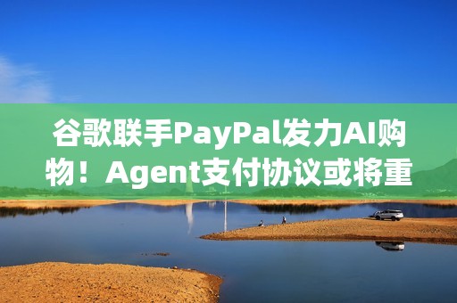 谷歌联手PayPal发力AI购物！Agent支付协议或将重塑电商生态