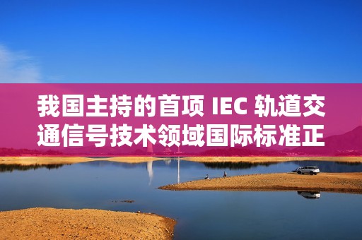我国主持的首项 IEC 轨道交通信号技术领域国际标准正式发布实施