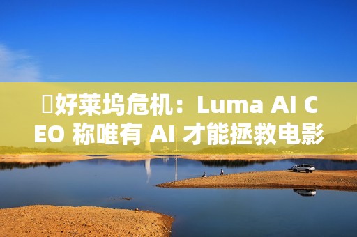 ​好莱坞危机：Luma AI CEO 称唯有 AI 才能拯救电影行业