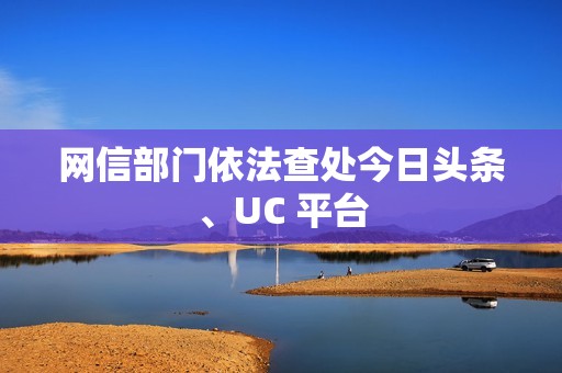 网信部门依法查处今日头条、UC 平台