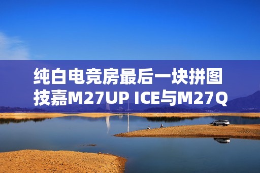 纯白电竞房最后一块拼图 技嘉M27UP ICE与M27Q2 QD ICE显示器来袭