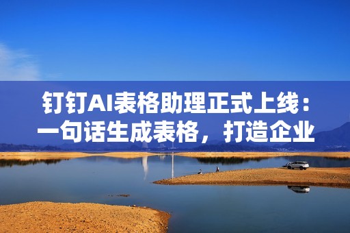 钉钉AI表格助理正式上线：一句话生成表格，打造企业级AI应用平台