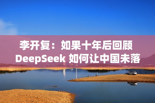 李开复：如果十年后回顾 DeepSeek 如何让中国未落后美国，答案一定是开源