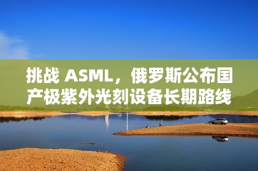 挑战 ASML，俄罗斯公布国产极紫外光刻设备长期路线图