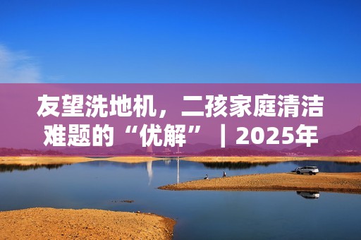 友望洗地机，二孩家庭清洁难题的“优解”｜2025年双·十一洗地机推荐