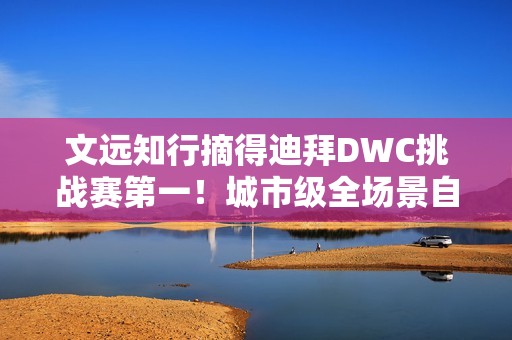 文远知行摘得迪拜DWC挑战赛第一！城市级全场景自动驾驶解决方案成夺冠关键