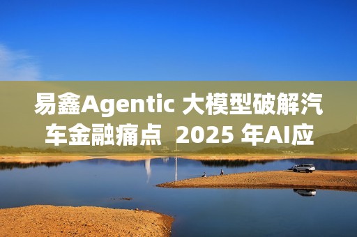 易鑫Agentic 大模型破解汽车金融痛点  2025 年AI应用登榜成行业范本