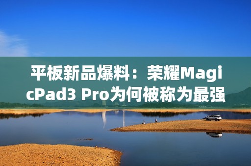 平板新品爆料：荣耀MagicPad3 Pro为何被称为最强性能平板