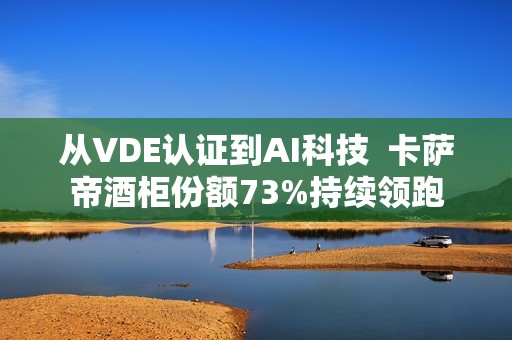 从VDE认证到AI科技  卡萨帝酒柜份额73%持续领跑