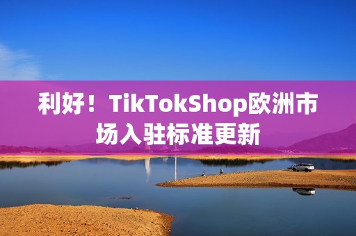 利好！TikTokShop欧洲市场入驻标准更新