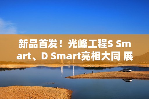 新品首发！光峰工程S Smart、D Smart亮相大同 展现数字光影技术新体验