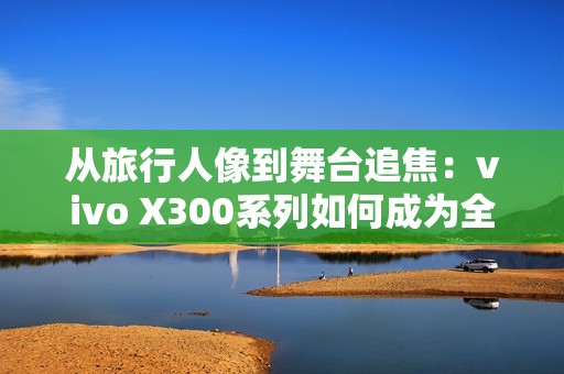 从旅行人像到舞台追焦：vivo X300系列如何成为全场景旗舰拍照利器