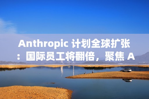 Anthropic 计划全球扩张：国际员工将翻倍，聚焦 AI 市场