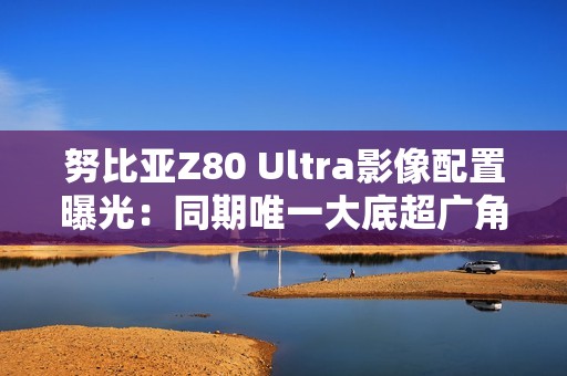 努比亚Z80 Ultra影像配置曝光：同期唯一大底超广角