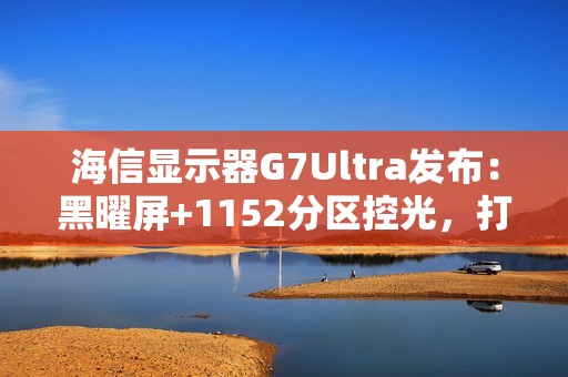 海信显示器G7Ultra发布：黑曜屏+1152分区控光，打造3K价位画质天花板