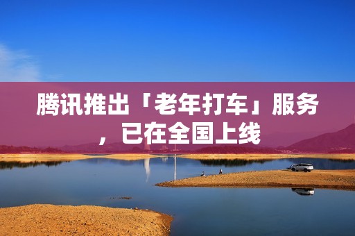 腾讯推出「老年打车」服务，已在全国上线