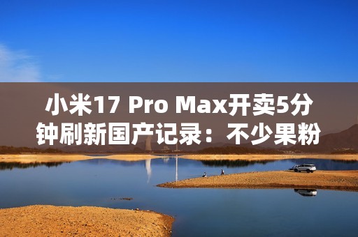 小米17 Pro Max开卖5分钟刷新国产记录：不少果粉转投 背屏创新一眼惊艳