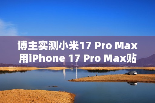 博主实测小米17 Pro Max用iPhone 17 Pro Max贴膜：完美贴合 指纹秒解