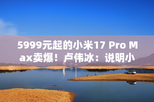 5999元起的小米17 Pro Max卖爆！卢伟冰：说明小米上探超高端赢得了认可
