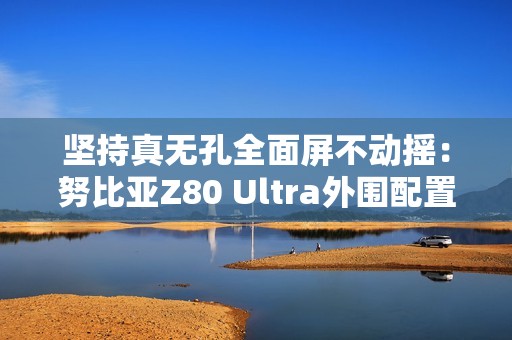 坚持真无孔全面屏不动摇：努比亚Z80 Ultra外围配置曝光