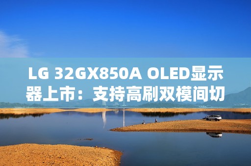 LG 32GX850A OLED显示器上市：支持高刷双模间切换 售价6299元