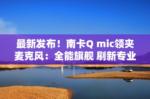 最新发布！南卡Q mic领夹麦克风：全能旗舰 刷新专业无线麦克风上限