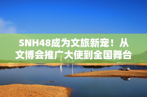 SNH48成为文旅新宠！从文博会推广大使到全国舞台，青春能量全开