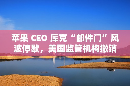 苹果 CEO 库克“邮件门”风波停歇，美国监管机构撤销对其指控