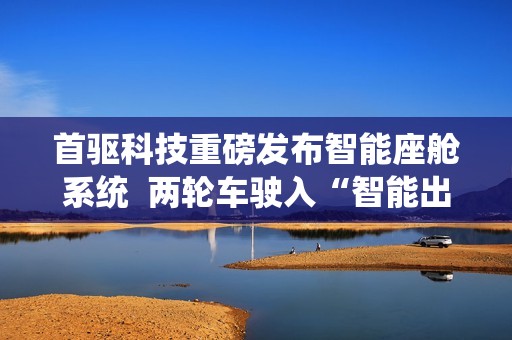 首驱科技重磅发布智能座舱系统  两轮车驶入“智能出行机器人”时代