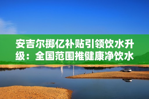 安吉尔掷亿补贴引领饮水升级：全国范围推健康净饮水普惠计划
