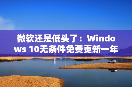 微软还是低头了：Windows 10无条件免费更新一年！可惜仅限欧洲经济区