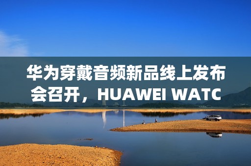 华为穿戴音频新品线上发布会召开，HUAWEI WATCH GT 6、FreeClip 2等新品亮相