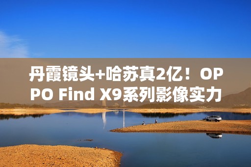 丹霞镜头+哈苏真2亿！OPPO Find X9系列影像实力再进阶