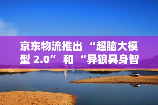 京东物流推出 “超脑大模型 2.0” 和 “异狼具身智能机械臂系统”